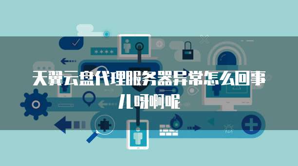天翼云盘代理服务器异常怎么回事儿呀啊呢