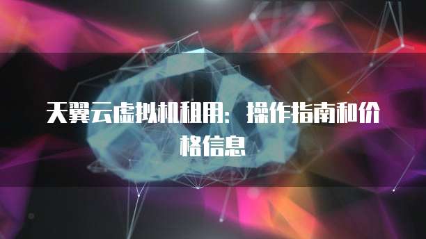 天翼云虚拟机租用:操作指南和价格信息