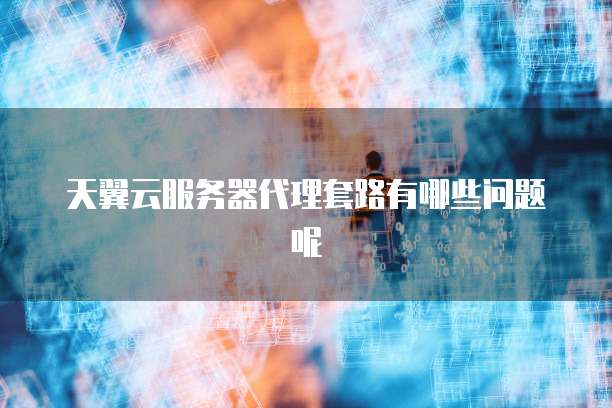 天翼云服务器代理套路有哪些问题呢