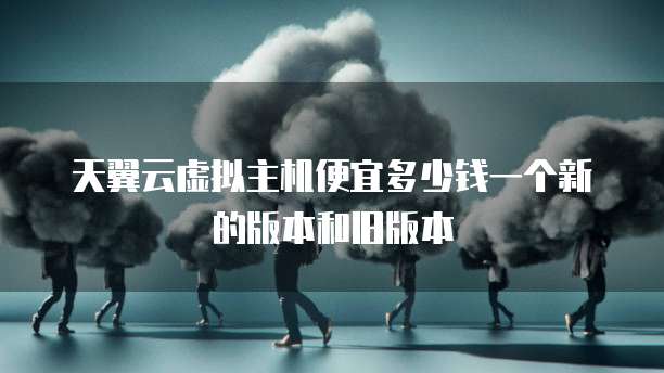 天翼云虚拟主机便宜多少钱一个新的版本和旧版本
