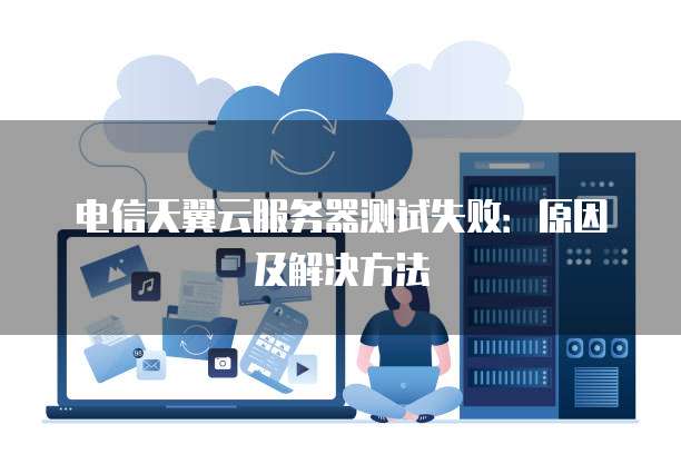电信天翼云服务器测试失败：原因及解决方法
