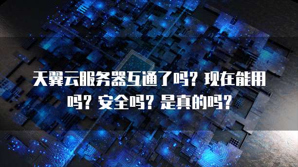 天翼云服务器互通了吗？现在能用吗？安全吗？是真的吗？