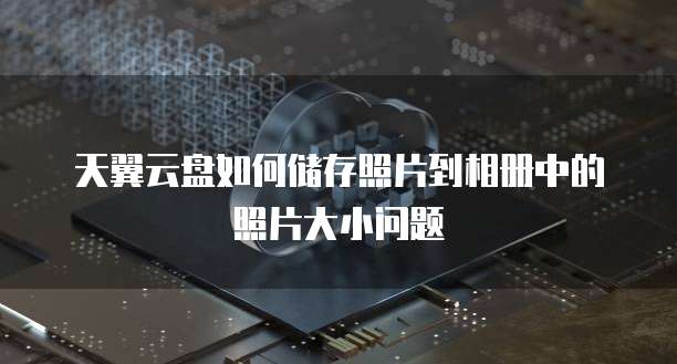 天翼云盘如何储存照片到相册中的照片大小问题