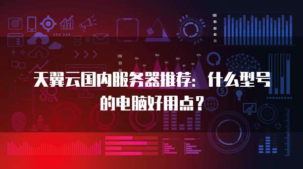 天翼云国内服务器推荐:什么型号的电脑好用点?