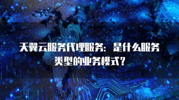 天翼云服务代理服务:是什么服务类型的业务模式?