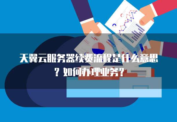 天翼云服务器续费流程是什么意思?如何办理业务?