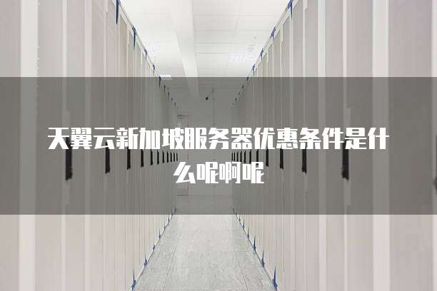 天翼云新加坡服务器优惠条件是什么呢啊呢