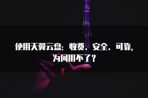 使用天翼云盘:收费、安全、可靠,为何用不了?