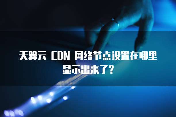 天翼云 CDN 网络节点设置在哪里显示出来了？