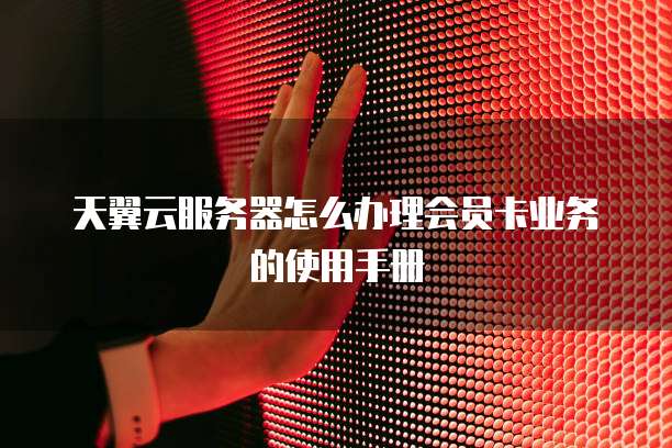 天翼云服务器怎么办理会员卡业务的使用手册