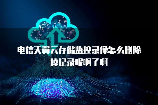 电信天翼云存储监控录像怎么删除掉记录呢啊了啊