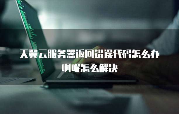 天翼云服务器返回错误代码怎么办啊呢怎么解决