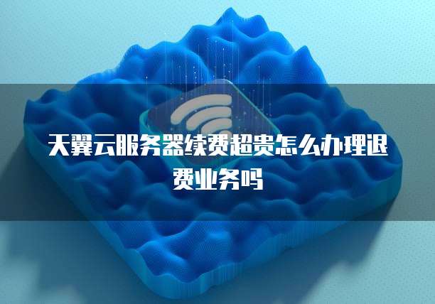 天翼云服务器续费超贵怎么办理退费业务吗