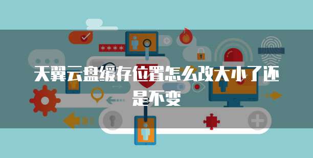 天翼云盘缓存位置怎么改大小了还是不变