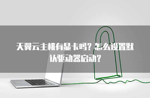 天翼云主机有显卡吗?怎么设置默认驱动器启动?