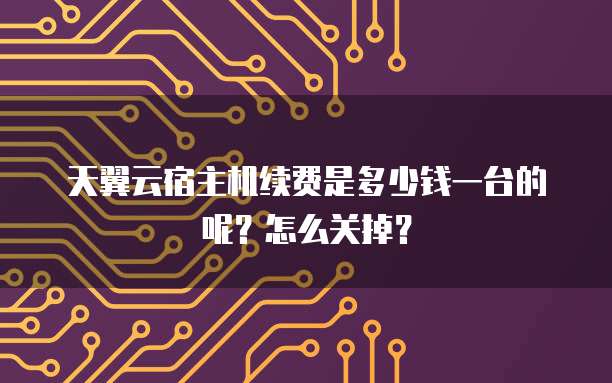 天翼云宿主机续费是多少钱一台的呢?怎么关掉?