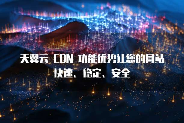 天翼云 CDN 功能优势让您的网站快速、稳定、安全
