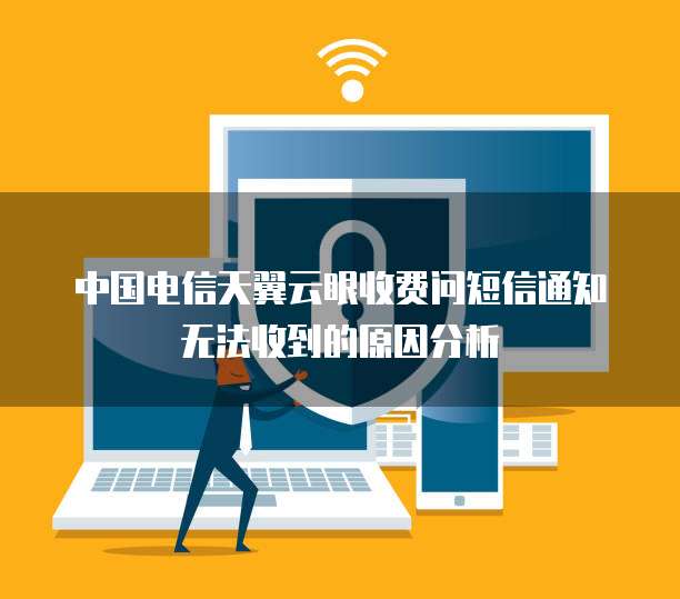 中国电信天翼云眼收费问短信通知无法收到的原因分析