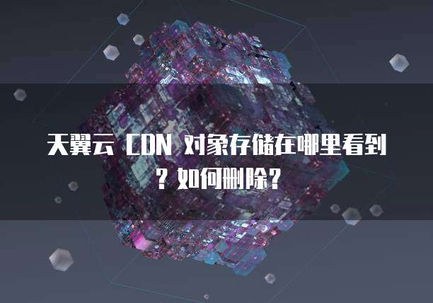 天翼云 CDN 对象存储在哪里看到?如何删除?
