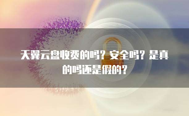 天翼云盘收费的吗?安全吗?是真的吗还是假的?