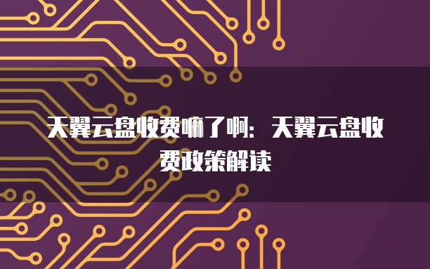 天翼云盘收费嘛了啊:天翼云盘收费政策解读