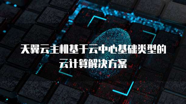 天翼云主机基于云中心基础类型的云计算解决方案