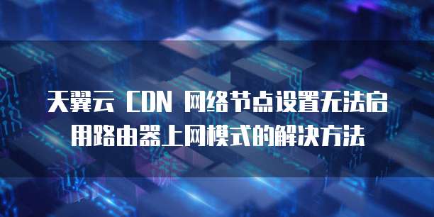 天翼云 CDN 网络节点设置无法启用路由器上网模式的解决方法