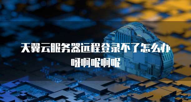 天翼云服务器远程登录不了怎么办呀啊呢啊呢