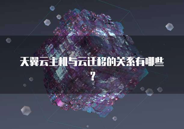 天翼云主机与云迁移的关系有哪些?