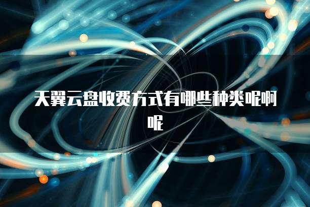 天翼云盘收费方式有哪些种类呢啊呢
