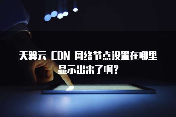 天翼云 CDN 网络节点设置在哪里显示出来了啊？