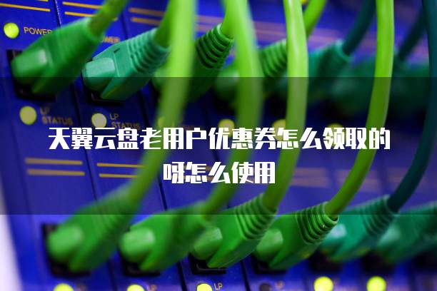 天翼云盘老用户优惠券怎么领取的呀怎么使用