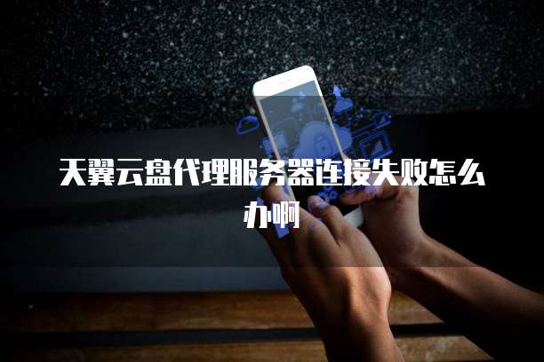 天翼云盘代理服务器连接失败怎么办啊