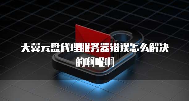 天翼云盘代理服务器错误怎么解决的啊呢啊