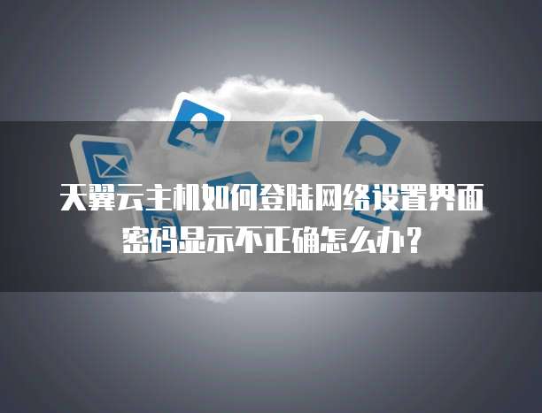 天翼云主机如何登陆网络设置界面密码显示不正确怎么办？