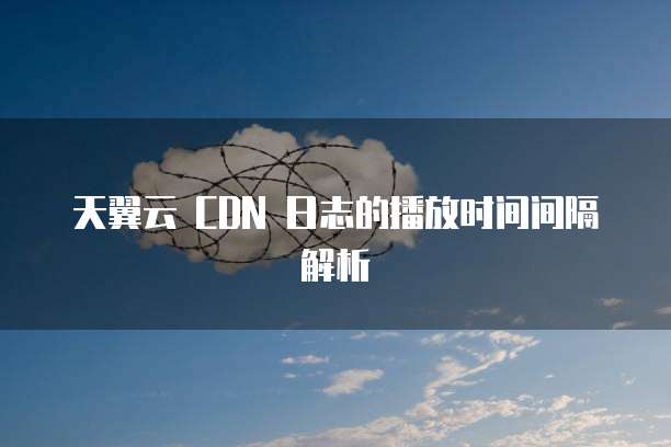 天翼云 CDN 日志的播放时间间隔解析
