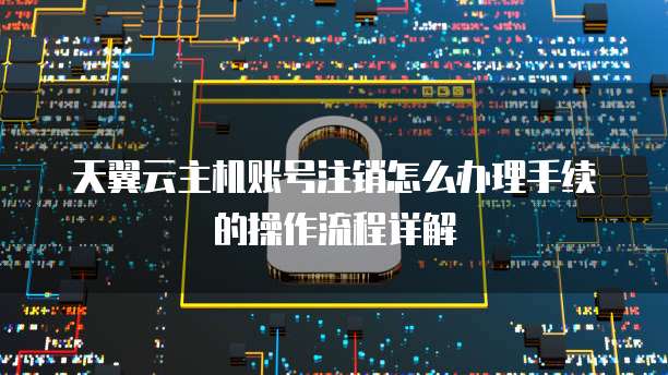 天翼云主机账号注销怎么办理手续的操作流程详解