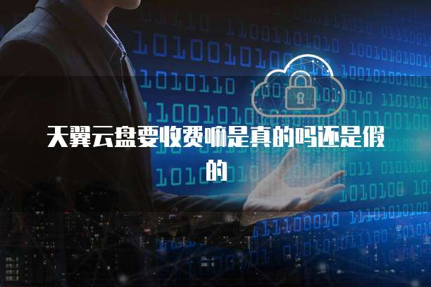 天翼云盘要收费嘛是真的吗还是假的