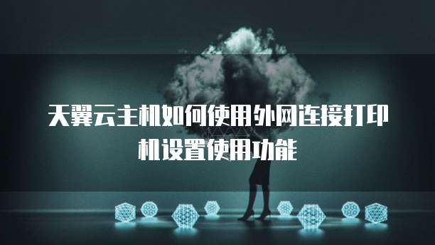 天翼云主机如何使用外网连接打印机设置使用功能