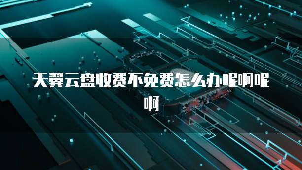 天翼云盘收费不免费怎么办呢啊呢啊
