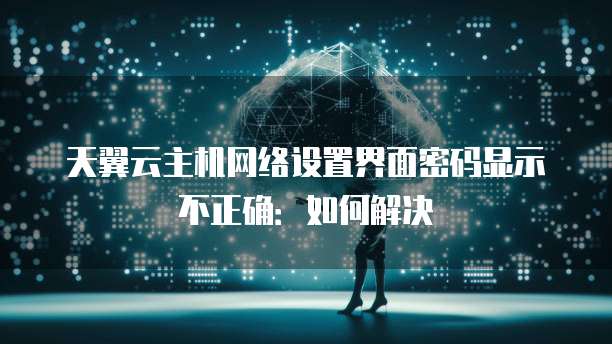 天翼云主机网络设置界面密码显示不正确:如何解决