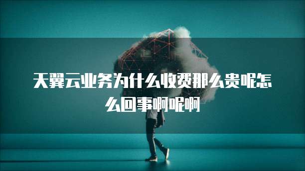 天翼云业务为什么收费那么贵呢怎么回事啊呢啊