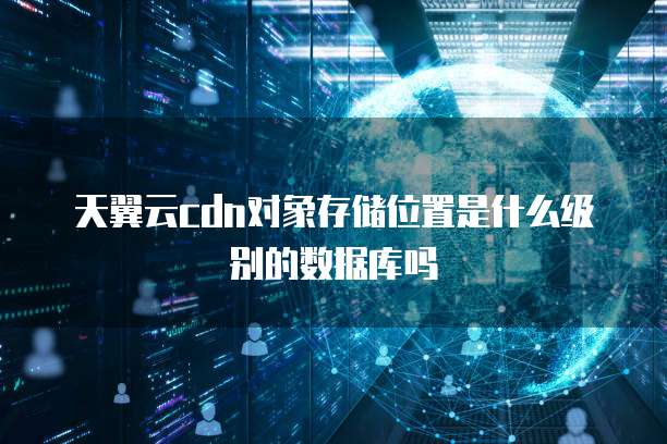 天翼云cdn对象存储位置是什么级别的数据库吗
