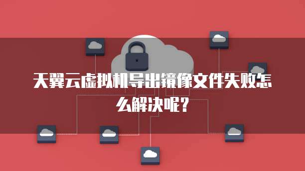 天翼云虚拟机导出镜像文件失败怎么解决呢?
