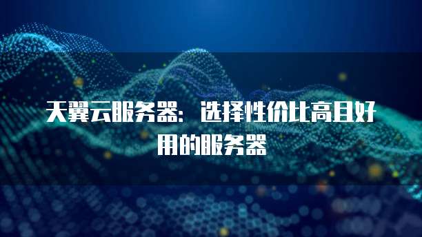 天翼云服务器:选择性价比高且好用的服务器