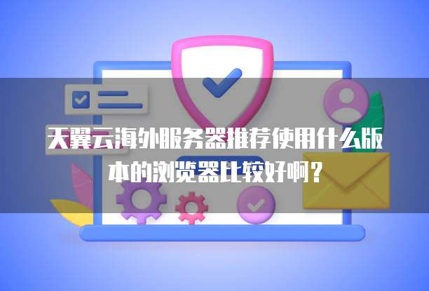 天翼云海外服务器推荐使用什么版本的浏览器比较好啊?