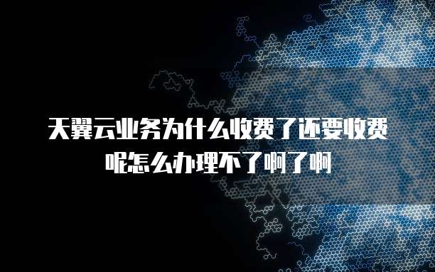 天翼云业务为什么收费了还要收费呢怎么办理不了啊了啊