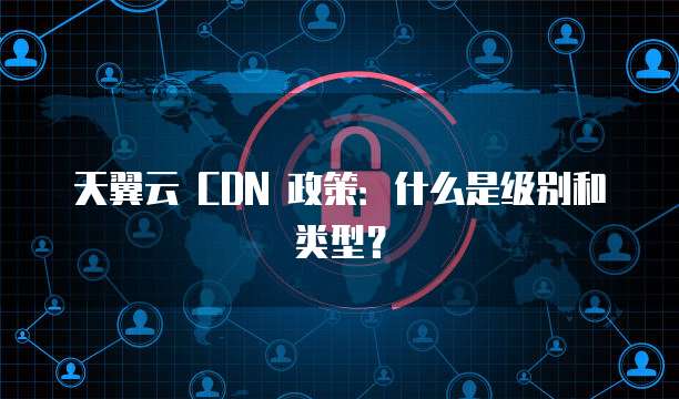 天翼云 CDN 政策:什么是级别和类型?