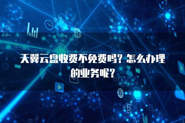 天翼云盘收费不免费吗?怎么办理的业务呢?