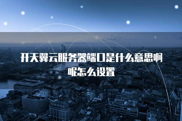 开天翼云服务器端口是什么意思啊呢怎么设置